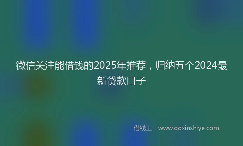 微信关注能借钱的2025年推荐，归纳五个2024最新贷款口子