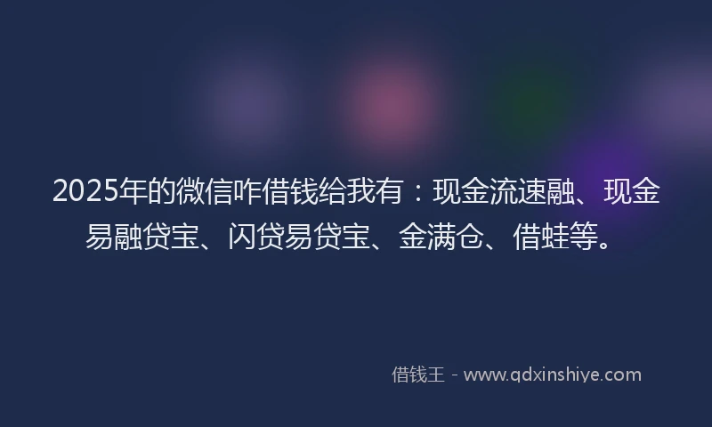 2025年的微信咋借钱给我有：现金流速融、现金易融贷宝、闪贷易贷宝、金满仓、借蛙等。