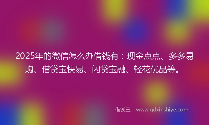 2025年的微信怎么办借钱有：现金点点、多多易购、借贷宝快易、闪贷宝融、轻花优品等。