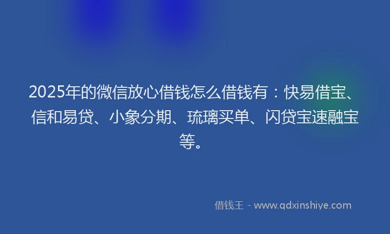 2025年的微信放心借钱怎么借钱有：快易借宝、信和易贷、小象分期、琉璃买单、闪贷宝速融宝等。