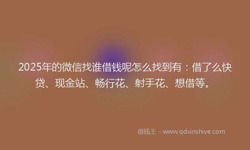 2025年的微信找谁借钱呢怎么找到有：借了么快贷、现金站、畅行花、射手花、想借等。