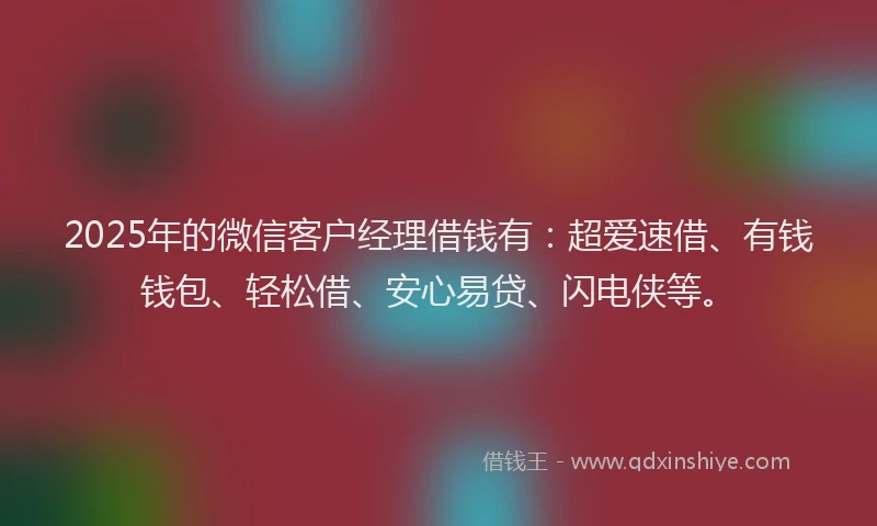 2025年的微信客户经理借钱有：超爱速借、有钱钱包、轻松借、安心易贷、闪电侠等。