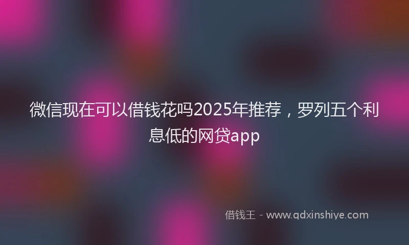 微信现在可以借钱花吗2025年推荐，罗列五个利息低的网贷app