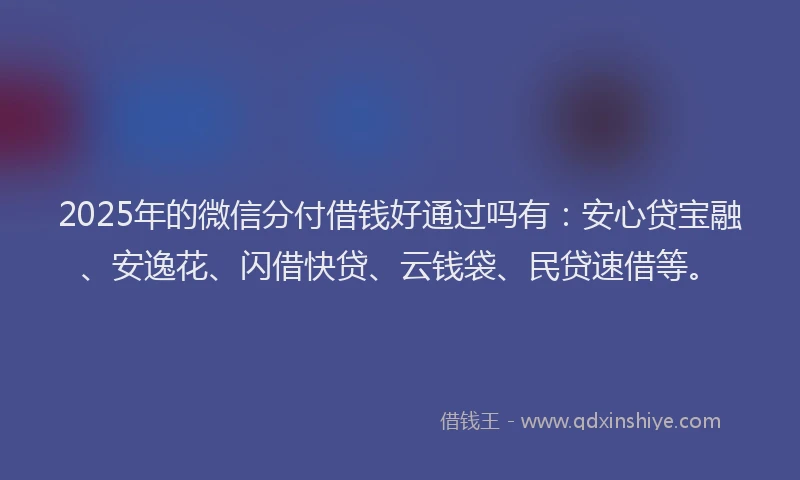 2025年的微信分付借钱好通过吗有：安心贷宝融、安逸花、闪借快贷、云钱袋、民贷速借等。
