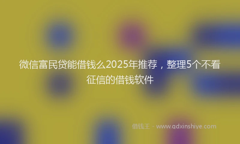 微信富民贷能借钱么2025年推荐，整理5个不看征信的借钱软件
