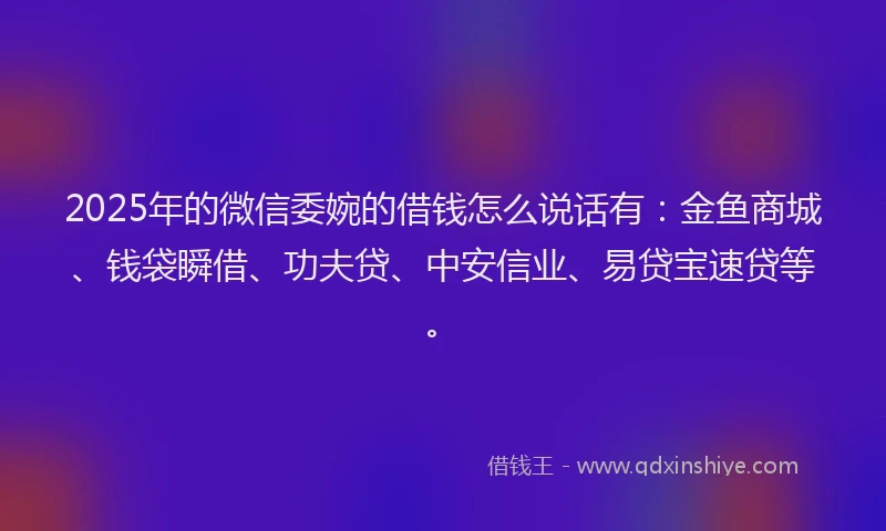 2025年的微信委婉的借钱怎么说话有：金鱼商城、钱袋瞬借、功夫贷、中安信业、易贷宝速贷等。
