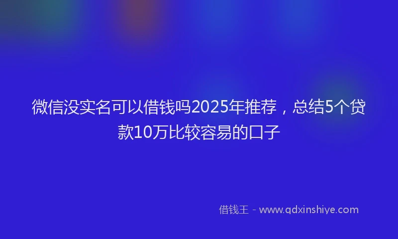 微信没实名可以借钱吗2025年推荐，总结5个贷款10万比较容易的口子