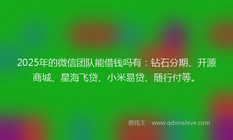2025年的微信团队能借钱吗有：钻石分期、开源商城、星海飞贷、小米易贷、随行付等。
