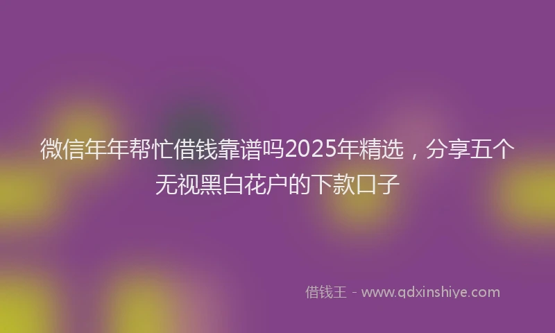 微信年年帮忙借钱靠谱吗2025年精选，分享五个无视黑白花户的下款口子