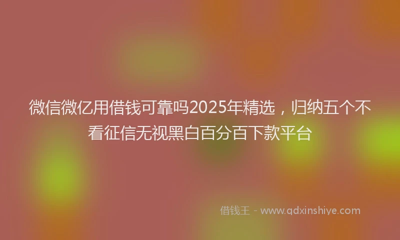 微信微亿用借钱可靠吗2025年精选，归纳五个不看征信无视黑白百分百下款平台