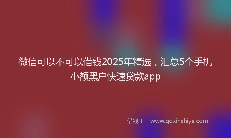 微信可以不可以借钱2025年精选，汇总5个手机小额黑户快速贷款app