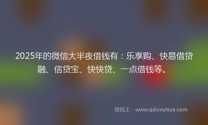2025年的微信大半夜借钱有：乐享购、快易借贷融、信贷宝、快快贷、一点借钱等。