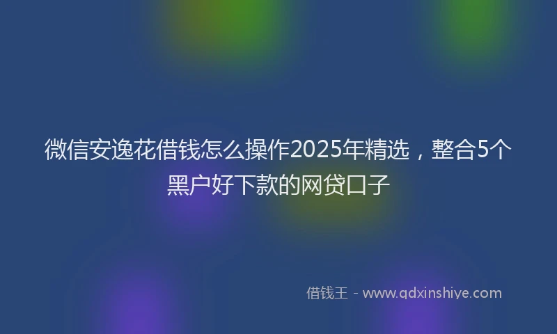 微信安逸花借钱怎么操作2025年精选，整合5个黑户好下款的网贷口子