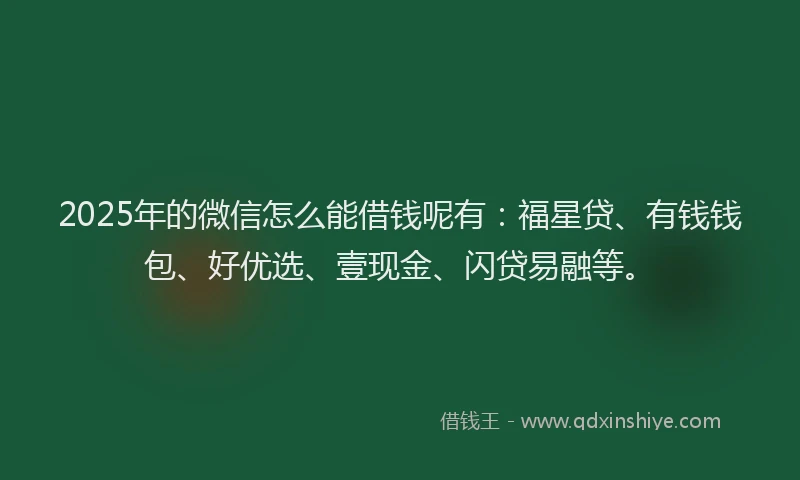 2025年的微信怎么能借钱呢有：福星贷、有钱钱包、好优选、壹现金、闪贷易融等。