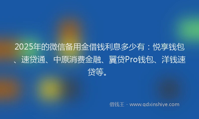 2025年的微信备用金借钱利息多少有：悦享钱包、速贷通、中原消费金融、翼贷Pro钱包、洋钱速贷等。