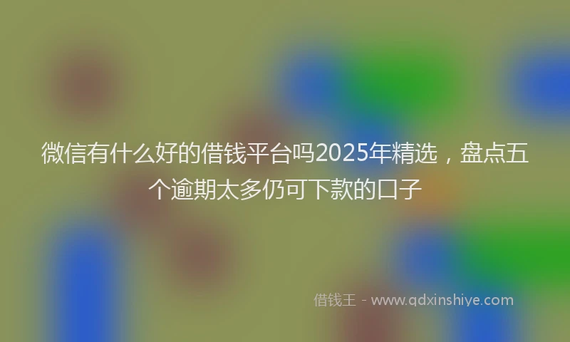 微信有什么好的借钱平台吗2025年精选，盘点五个逾期太多仍可下款的口子