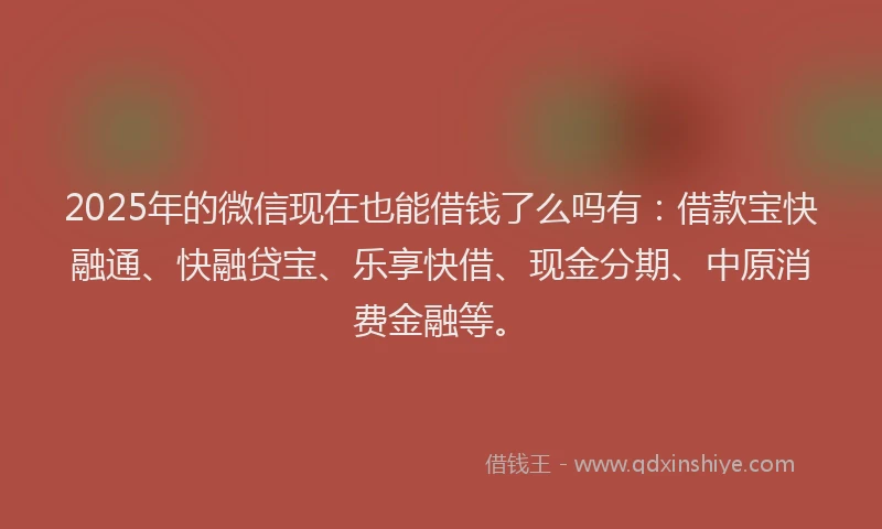 2025年的微信现在也能借钱了么吗有：借款宝快融通、快融贷宝、乐享快借、现金分期、中原消费金融等。