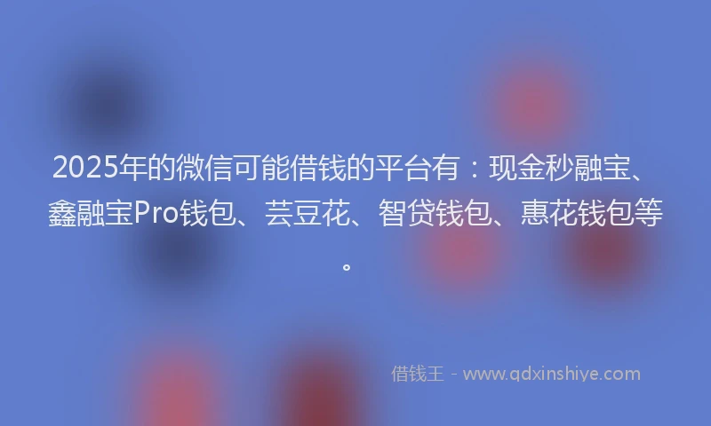 2025年的微信可能借钱的平台有：现金秒融宝、鑫融宝Pro钱包、芸豆花、智贷钱包、惠花钱包等。