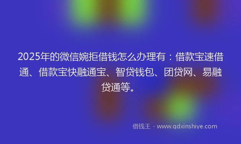 2025年的微信婉拒借钱怎么办理有：借款宝速借通、借款宝快融通宝、智贷钱包、团贷网、易融贷通等。
