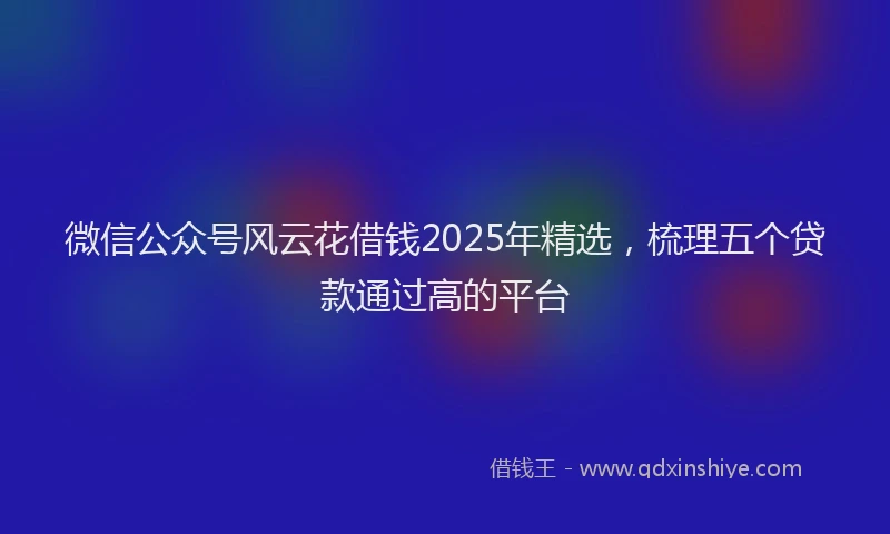 微信公众号风云花借钱2025年精选，梳理五个贷款通过高的平台