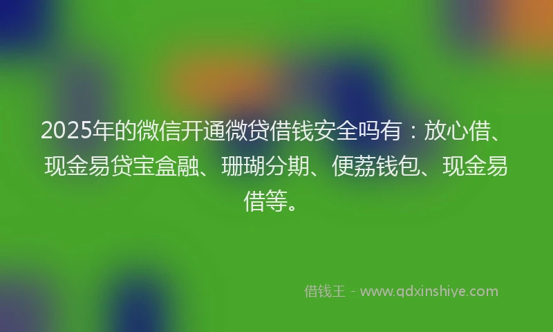 2025年的微信开通微贷借钱安全吗有：放心借、现金易贷宝盒融、珊瑚分期、便荔钱包、现金易借等。