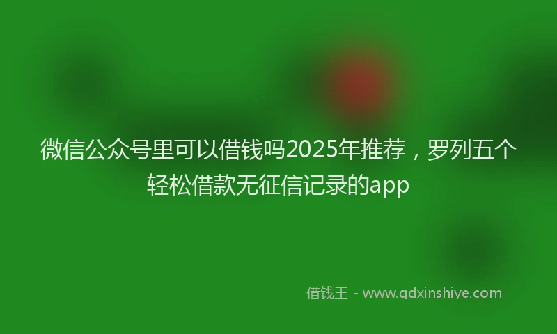 微信公众号里可以借钱吗2025年推荐，罗列五个轻松借款无征信记录的app