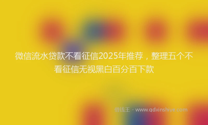 微信流水贷款不看征信2025年推荐，整理五个不看征信无视黑白百分百下款