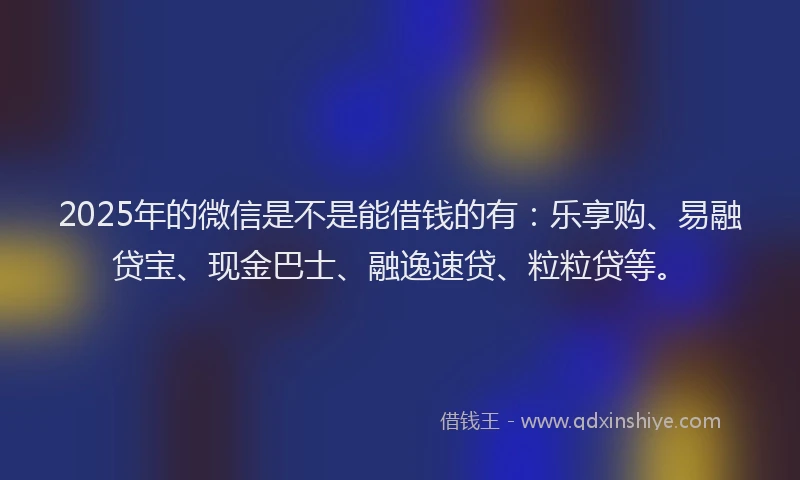 2025年的微信是不是能借钱的有：乐享购、易融贷宝、现金巴士、融逸速贷、粒粒贷等。