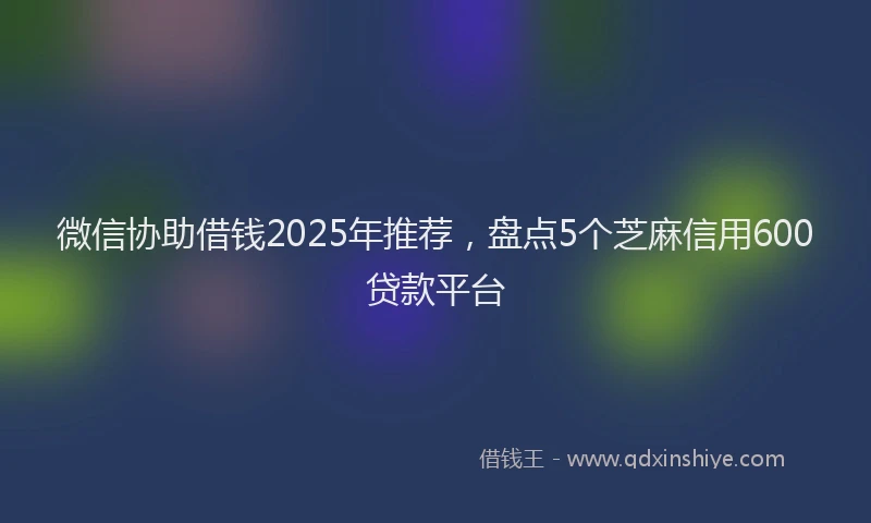 微信协助借钱2025年推荐，盘点5个芝麻信用600贷款平台