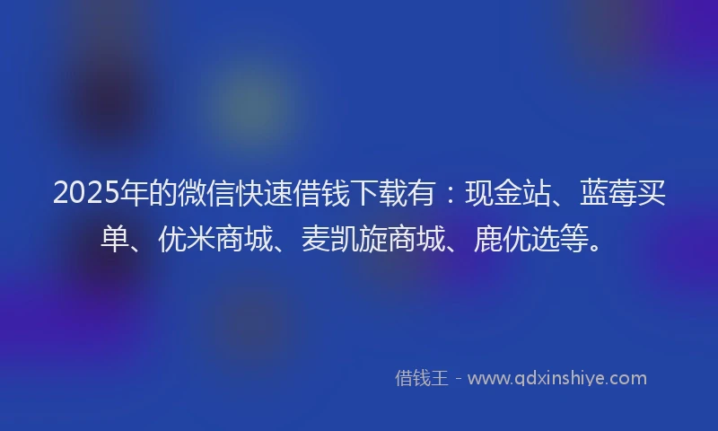 2025年的微信快速借钱下载有：现金站、蓝莓买单、优米商城、麦凯旋商城、鹿优选等。