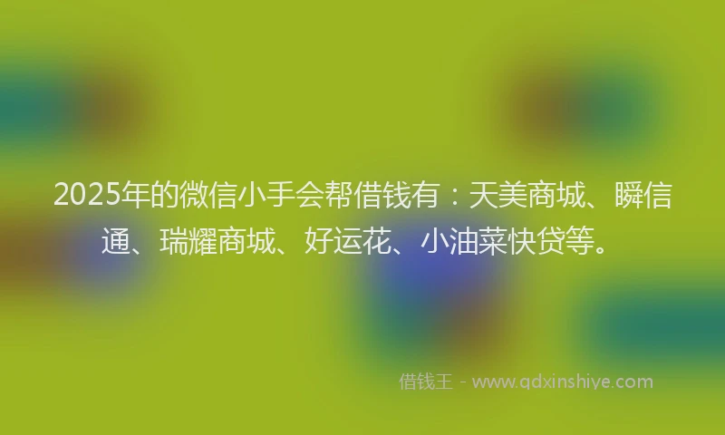 2025年的微信小手会帮借钱有：天美商城、瞬信通、瑞耀商城、好运花、小油菜快贷等。