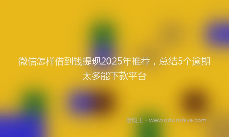 微信怎样借到钱提现2025年推荐，总结5个逾期太多能下款平台