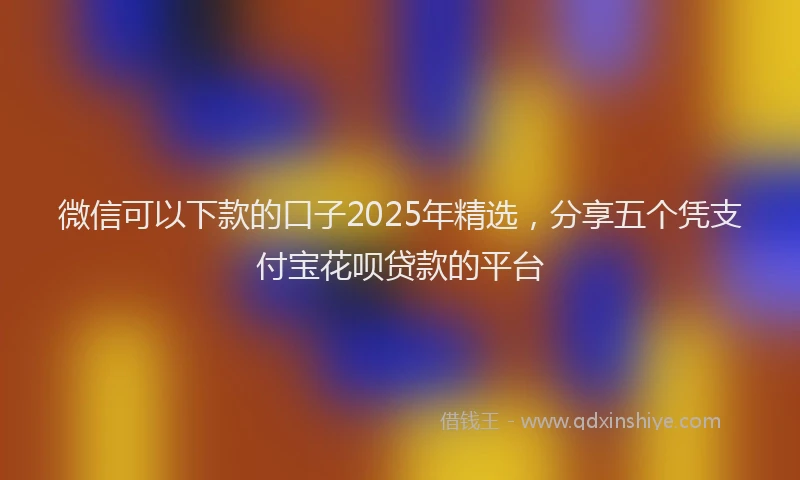 微信可以下款的口子2025年精选，分享五个凭支付宝花呗贷款的平台