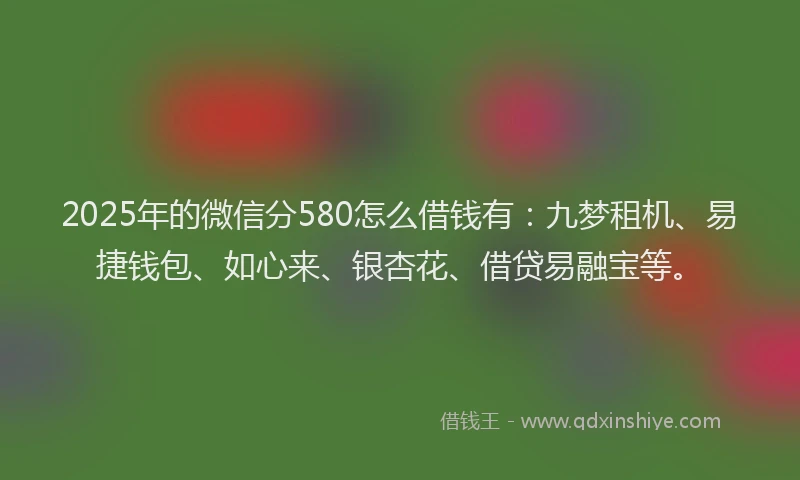 2025年的微信分580怎么借钱有：九梦租机、易捷钱包、如心来、银杏花、借贷易融宝等。