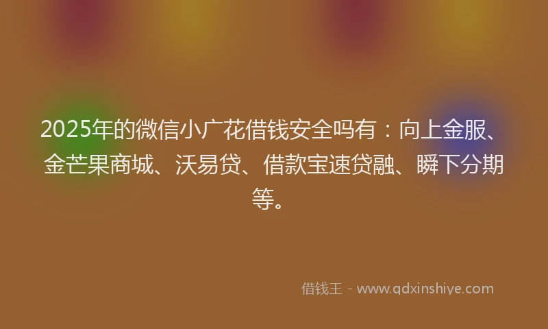 2025年的微信小广花借钱安全吗有：向上金服、金芒果商城、沃易贷、借款宝速贷融、瞬下分期等。