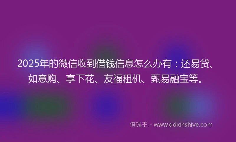 2025年的微信收到借钱信息怎么办有：还易贷、如意购、享下花、友福租机、甄易融宝等。