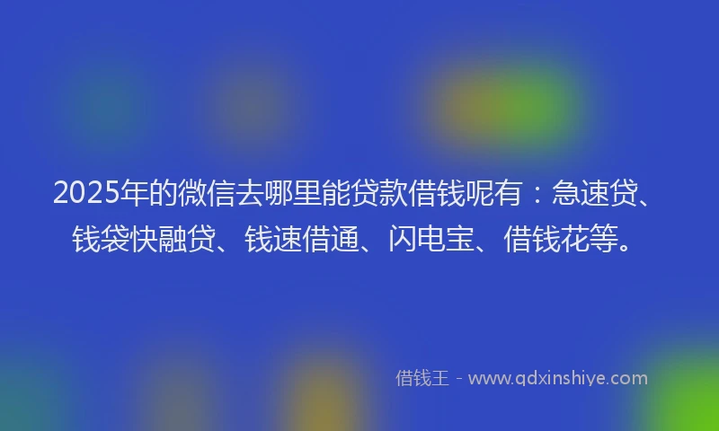 2025年的微信去哪里能贷款借钱呢有：急速贷、钱袋快融贷、钱速借通、闪电宝、借钱花等。