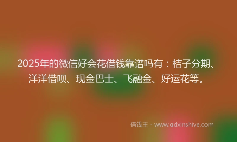 2025年的微信好会花借钱靠谱吗有：桔子分期、洋洋借呗、现金巴士、飞融金、好运花等。