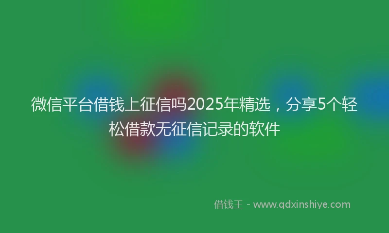 微信平台借钱上征信吗2025年精选，分享5个轻松借款无征信记录的软件
