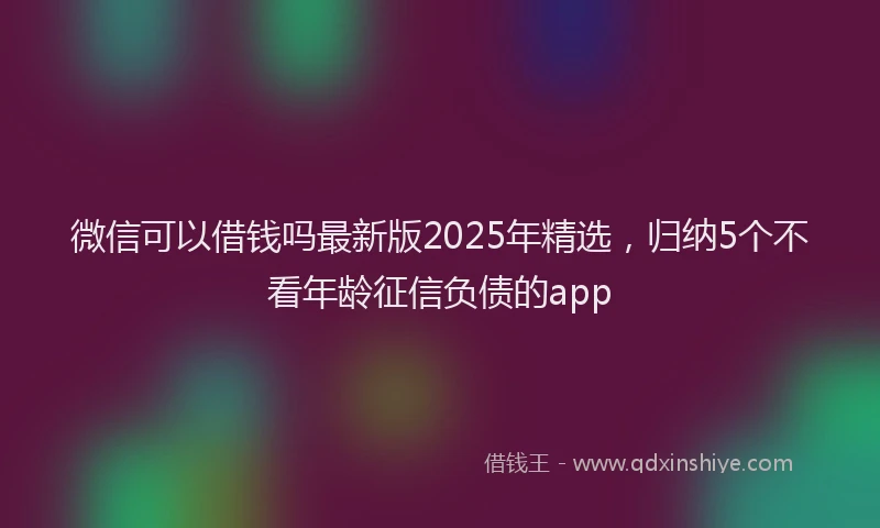 微信可以借钱吗最新版2025年精选，归纳5个不看年龄征信负债的app