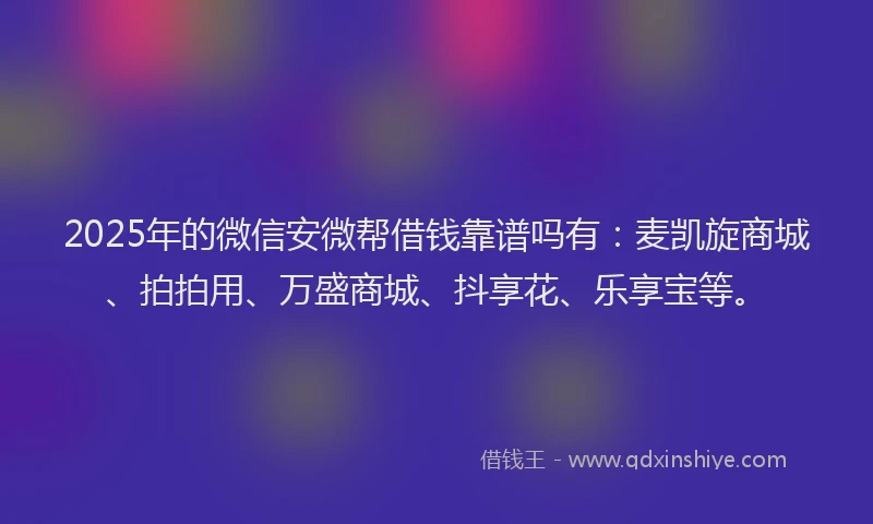 2025年的微信安微帮借钱靠谱吗有：麦凯旋商城、拍拍用、万盛商城、抖享花、乐享宝等。