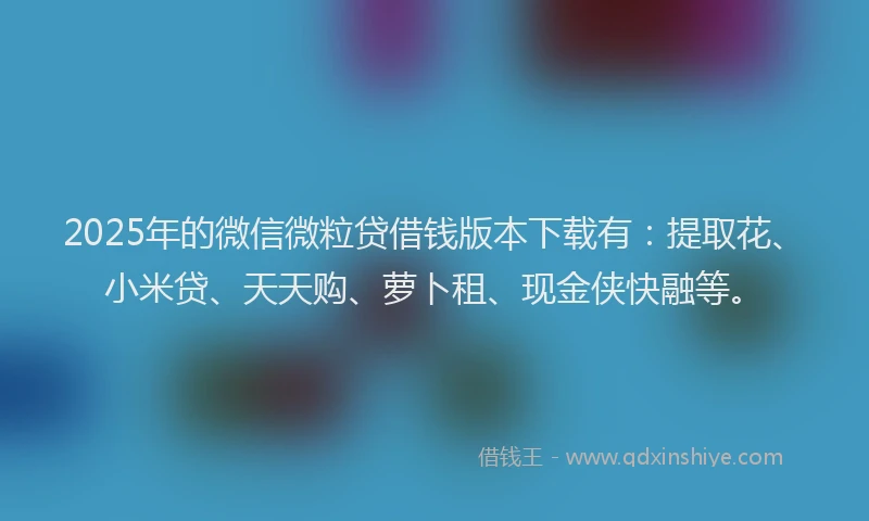 2025年的微信微粒贷借钱版本下载有：提取花、小米贷、天天购、萝卜租、现金侠快融等。