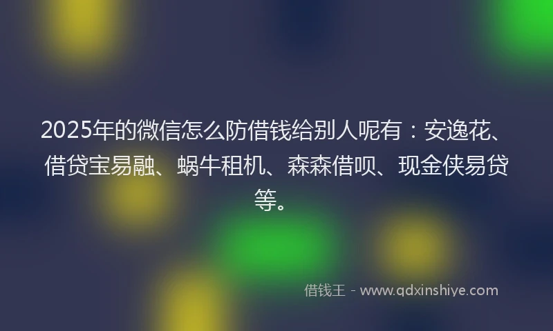 2025年的微信怎么防借钱给别人呢有：安逸花、借贷宝易融、蜗牛租机、森森借呗、现金侠易贷等。