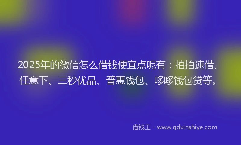 2025年的微信怎么借钱便宜点呢有：拍拍速借、任意下、三秒优品、普惠钱包、哆哆钱包贷等。