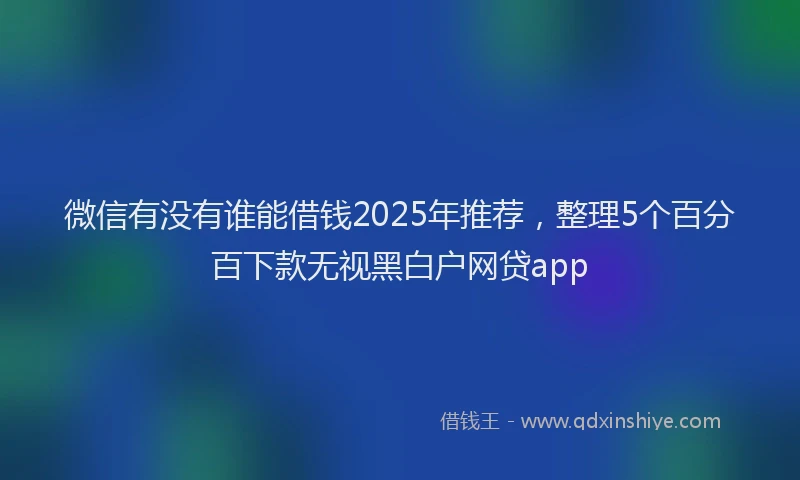 微信有没有谁能借钱2025年推荐，整理5个百分百下款无视黑白户网贷app