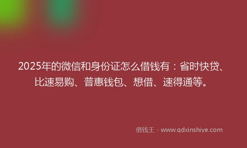 2025年的微信和身份证怎么借钱有：省时快贷、比速易购、普惠钱包、想借、速得通等。
