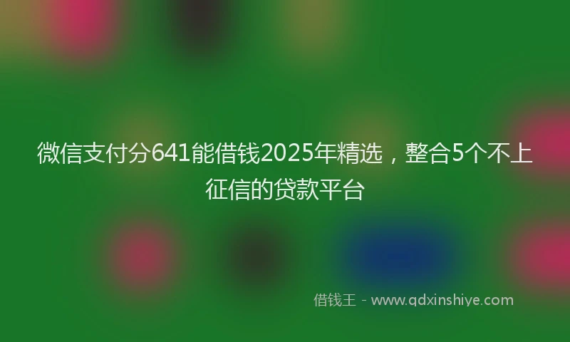 微信支付分641能借钱2025年精选，整合5个不上征信的贷款平台