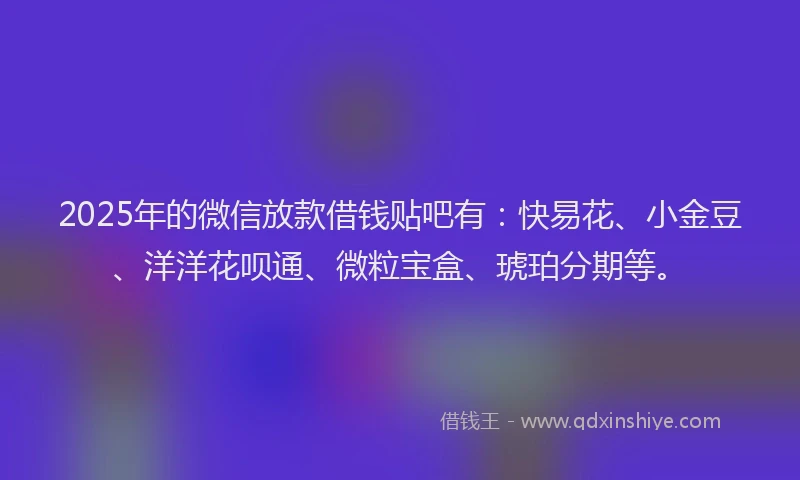 2025年的微信放款借钱贴吧有：快易花、小金豆、洋洋花呗通、微粒宝盒、琥珀分期等。