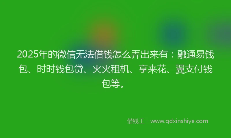 2025年的微信无法借钱怎么弄出来有：融通易钱包、时时钱包贷、火火租机、享来花、翼支付钱包等。