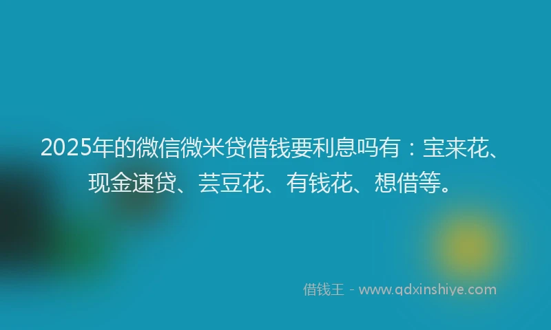 2025年的微信微米贷借钱要利息吗有：宝来花、现金速贷、芸豆花、有钱花、想借等。